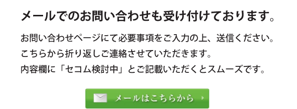 メールでのお問い合わせも受け付けております。お問い合わせページにて必要事項をご入力の上、送信ください。こちらから折り返しご連絡させていただきます。内容欄に「セコム検討中」とご記載いただくとスムーズです。